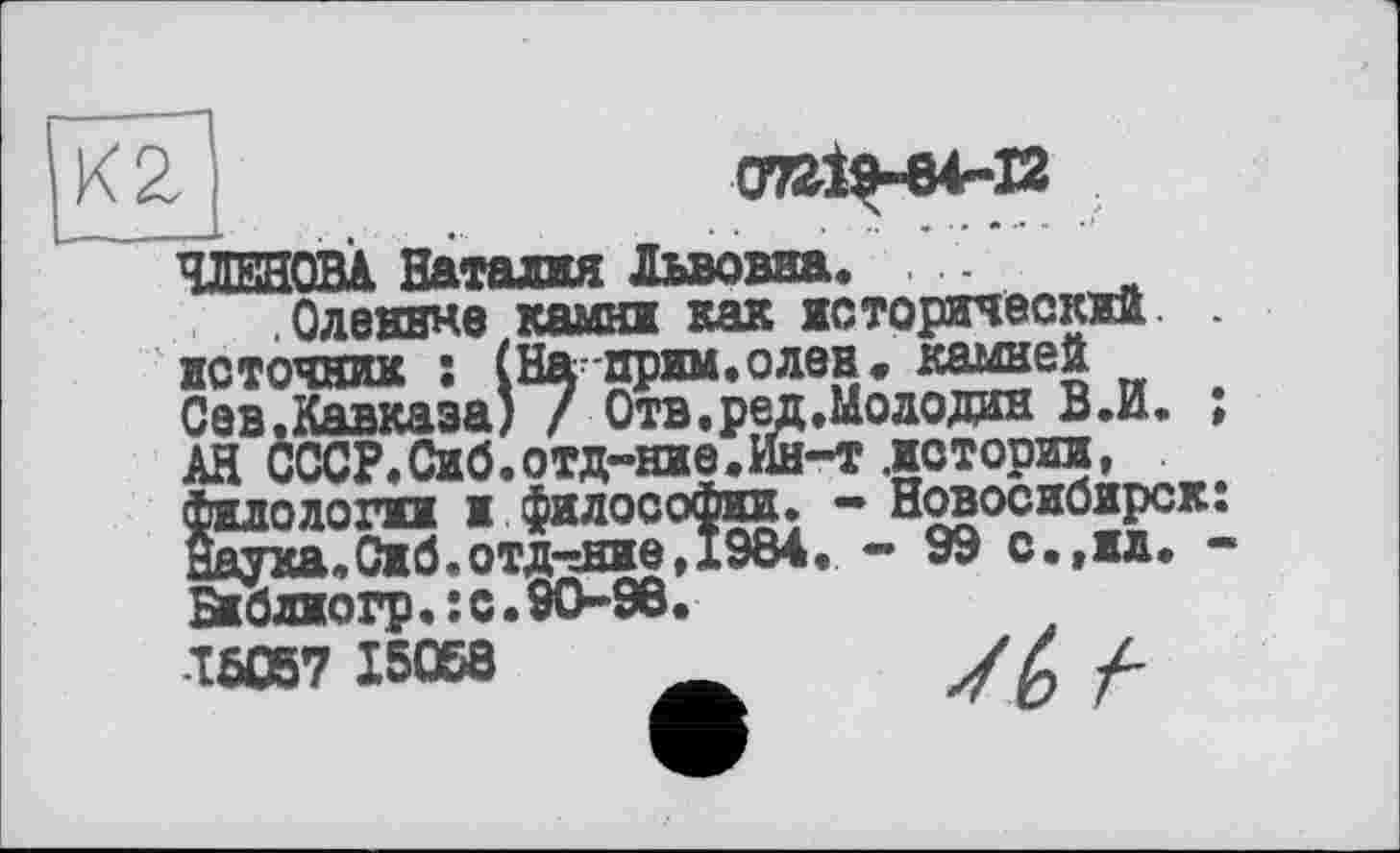 ﻿07^19-64-12
К 2
ЧЛЕНОВА Наталия Львовна. .
.Оленине камни как исторический, источник : (На-прим, о лен. камней Сев.Кавказа) / Отв, ред.Молодан В.И. АН СССР.Сиб.отд-ние.Ин-т .»стории,^ филологин и философии. — Новосибирск наука,Сиб.отд-гние, 1984. - 99 с.,ил. Би блио гр.: с. 9096.
16057 15058 Ä	У Z /-